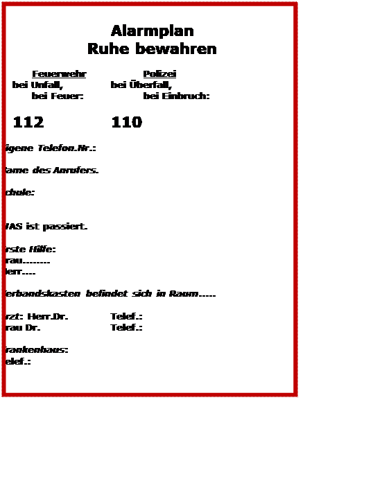 Textfeld: Alarmplan
Ruhe bewahren
Feuerwehr Polizei
bei Unfall, bei Überfall,
bei Feuer: bei Einbruch:
112 110
Eigene Telefon.Nr.:
Name des Anrufers.
Schule:
WAS ist passiert.
Erste Hilfe:
Frau........
Herr....
Verbandskasten befindet sich in Raum.....
Arzt: Herr.Dr. Telef.:
Frau Dr. Telef.:
Krankenhaus:
Telef.: